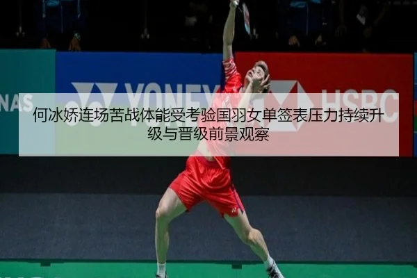 何冰娇连场苦战体能受考验国羽女单签表压力持续升级与晋级前景观察