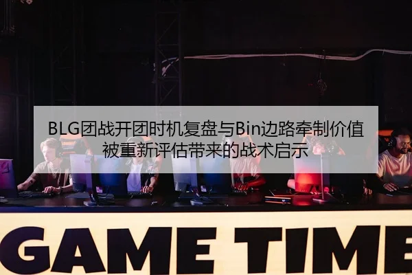 BLG团战开团时机复盘与Bin边路牵制价值被重新评估带来的战术启示