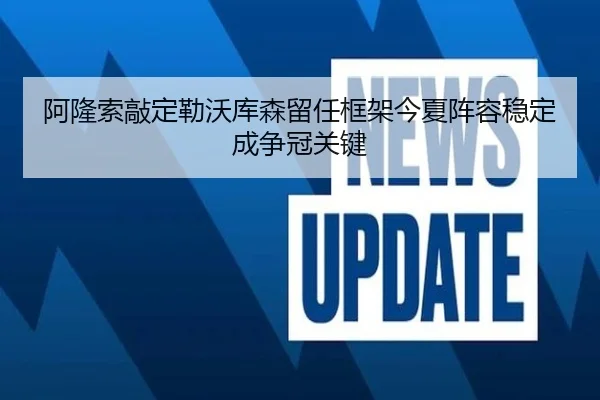 阿隆索敲定勒沃库森留任框架今夏阵容稳定成争冠关键